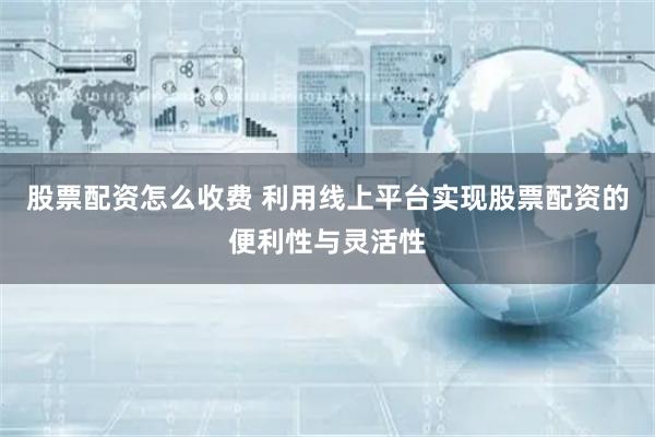 股票配资怎么收费 利用线上平台实现股票配资的便利性与灵活性