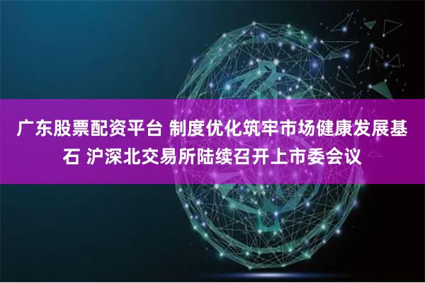 广东股票配资平台 制度优化筑牢市场健康发展基石 沪深北交易所陆续召开上市委会议