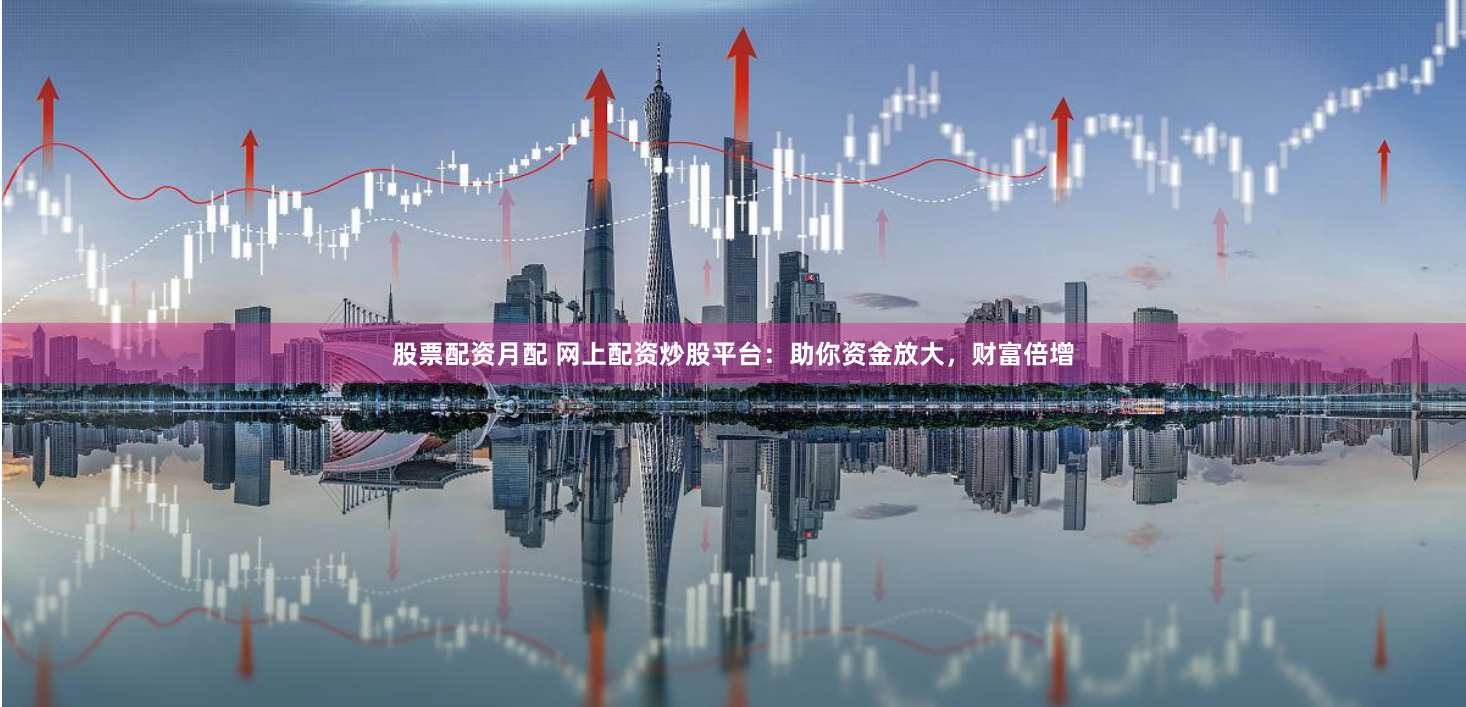 股票配资月配 网上配资炒股平台：助你资金放大，财富倍增