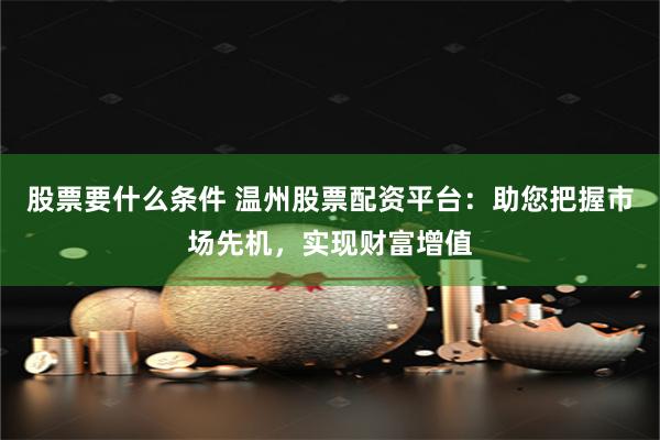 股票要什么条件 温州股票配资平台：助您把握市场先机，实现财富增值